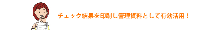 チェック結果を印刷し管理資料として有効活用！ 