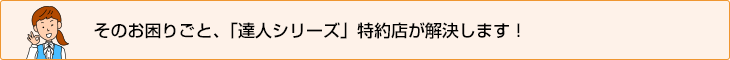 そのお困りごと、「達人シリーズ」特約店が解決します！