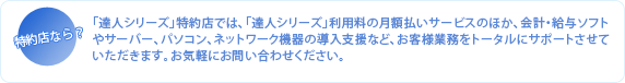 「達人シリーズ」特約店では、「達人シリーズ」利用料の月額払いサービスのほか、会計ソフト・給与ソフトやサーバー、パソコン、ネットワーク機器の導入支援など、お客様業務をトータルにサポートさせていただきます。お気軽にお問い合わせください。